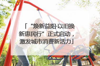 “焕新益阳·以旧换新惠民行”正式启动，激发城市消费新活力